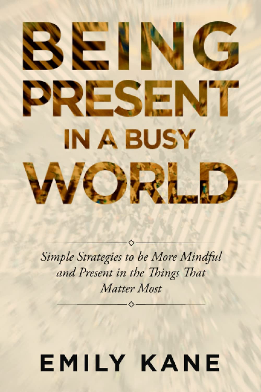 Being Present in a Busy World: Simple Strategies to Be More Mindful and Present in the Things That Matter Most