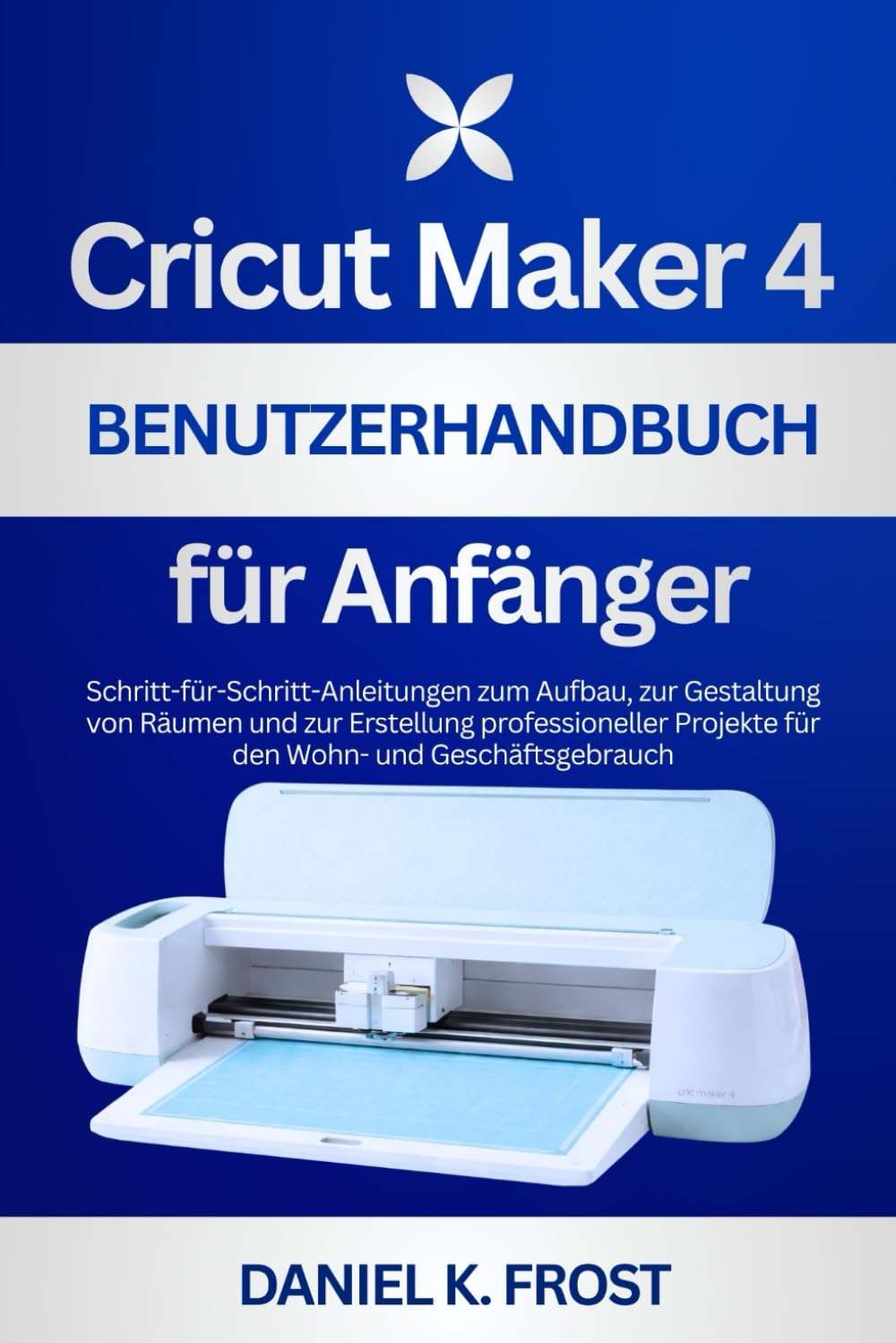 Cricut Maker 4 Benutzerhandbuch für Anfänger: Schritt-für-Schritt-Anleitungen zum Aufbau, zur Gestaltung von Räumen und zur Erstellung professioneller Projekte für den Wohn- und Geschäftsgebrauch