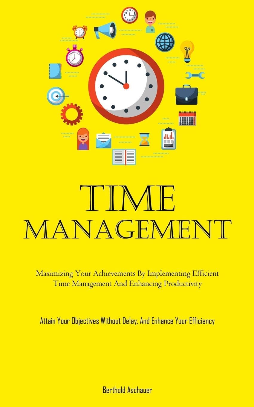 Time Management: Maximizing Your Achievements By Implementing Efficient Time Management And Enhancing Productivity (Attain Your Objectives Without Delay, And Enhance Your Efficiency)