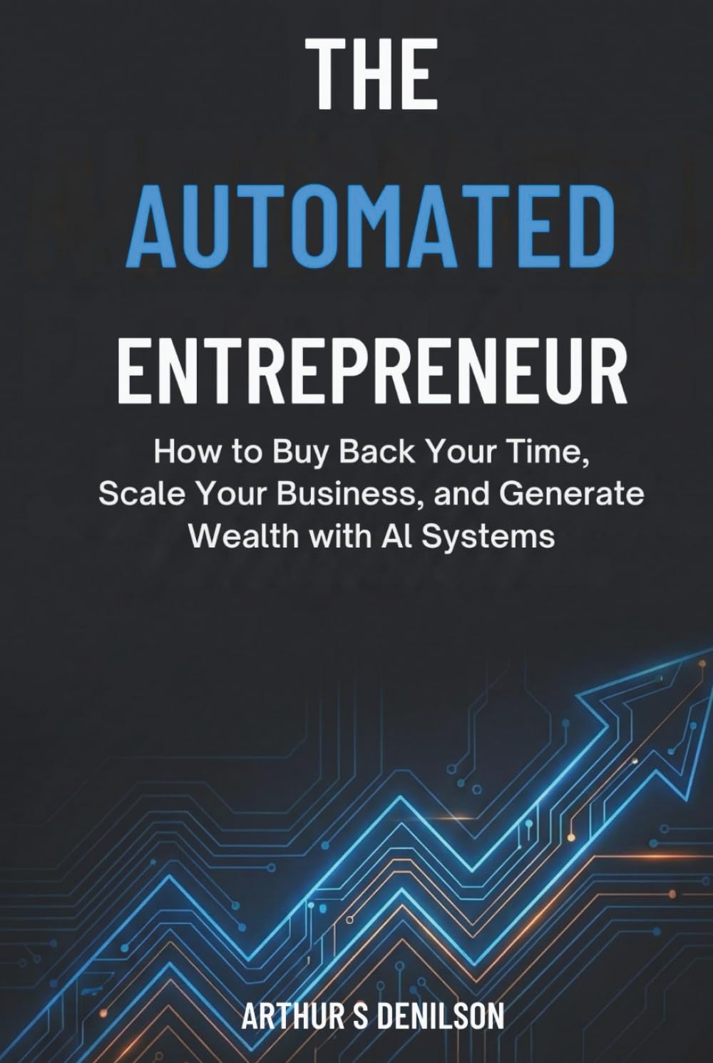 THE AUTOMATED ENTREPRENEUR: How to Buy Back Your Time, Scale Your Business, and Generate Wealth with AI Systems