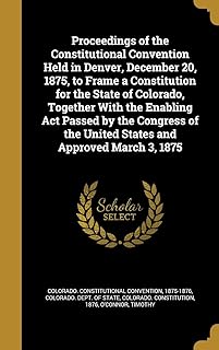 Proceedings of the Constitutional Convention Held in Denver, December 20, 1875, to Frame a Constitution for the State of Colorado, Together With the ... the United States and Approved March 3, 1875