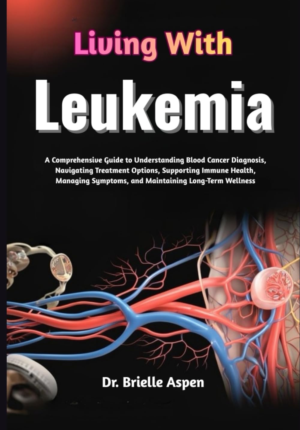 Living With Leukemia: A Comprehensive Guide to Understanding Blood Cancer Diagnosis, Navigating Treatment Options, Supporting Immune Health, Managing Symptoms, and Maintaining Long-Term Wellness