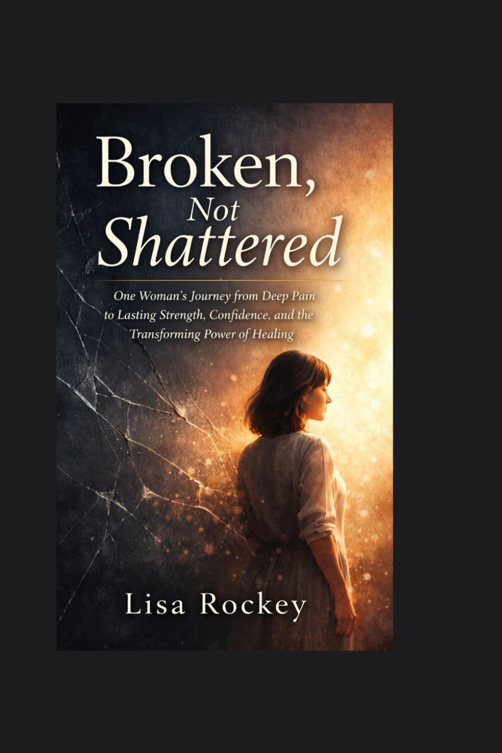Broken, Not Shattered: One Woman’s Journey from Deep Pain to Lasting Strength, Confidence, and the Transforming Power of Healing
