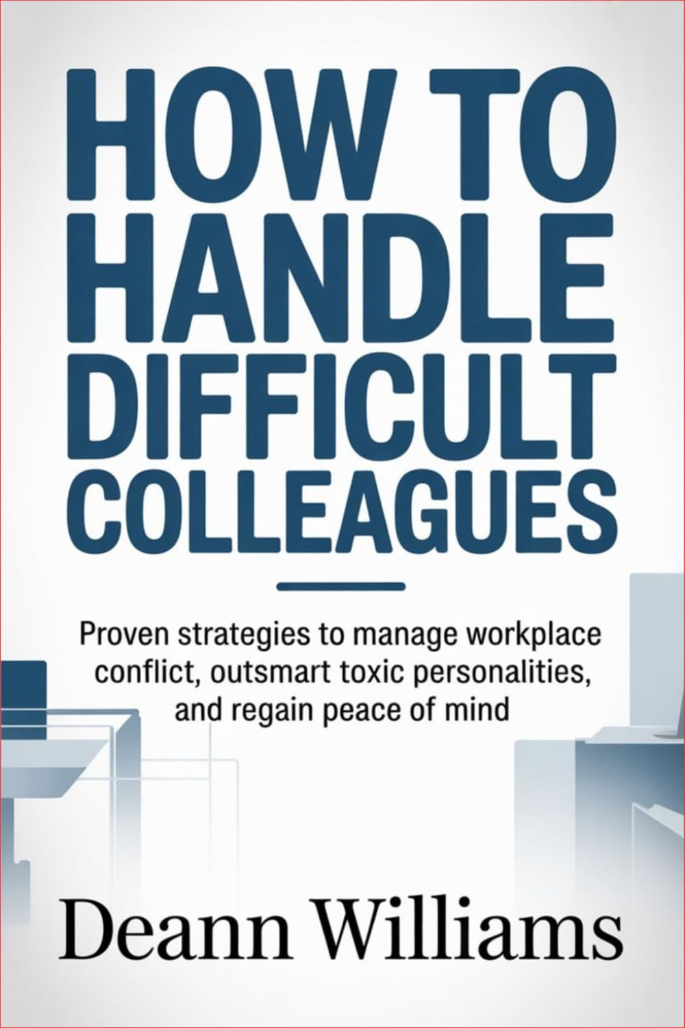 How to Handle Difficult Colleagues: Proven Strategies to Manage Workplace Conflict, Outsmart Toxic Personalities, and Regain Peace of Mind