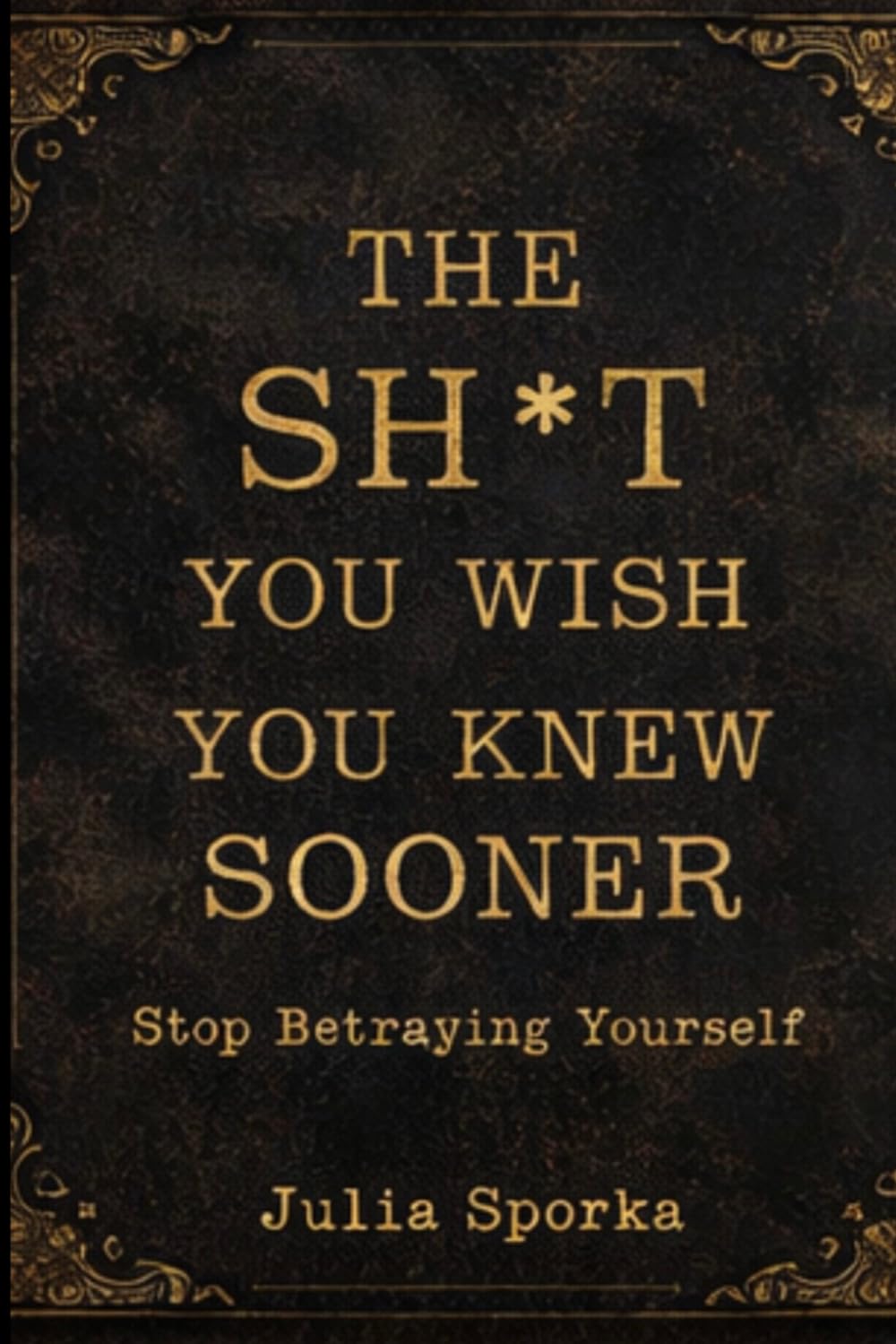 The Sh*t You Wish You Knew Sooner: Stop Betraying Yourself