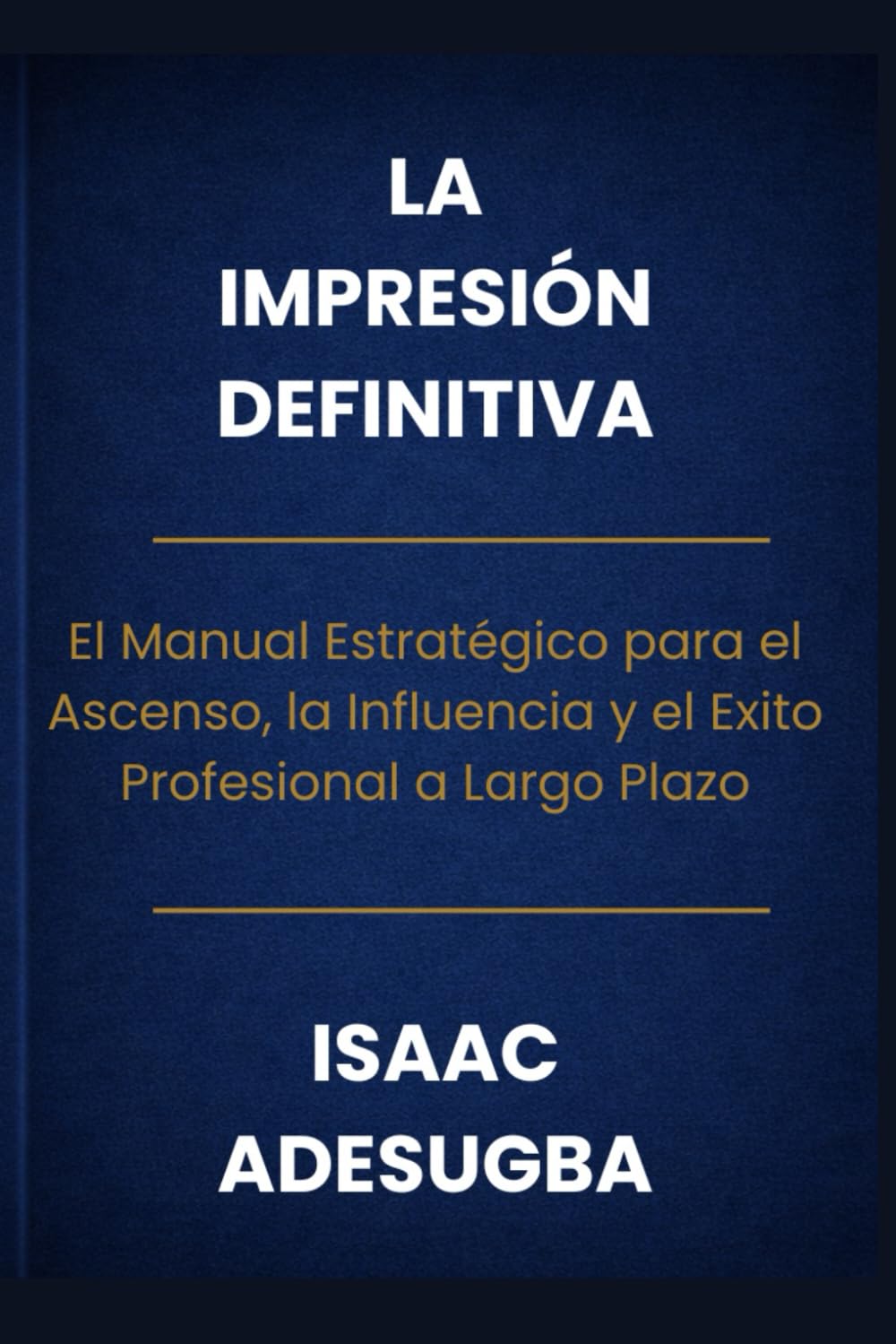 LA IMPRESIÓN DEFINITIVA: El Manual Estratégico para el Ascenso, la Influencia y el Éxito Profesional a Largo Plazo