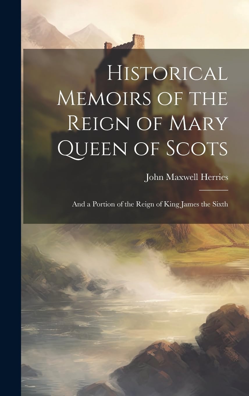 Historical Memoirs of the Reign of Mary Queen of Scots: And a Portion of the Reign of King James the Sixth