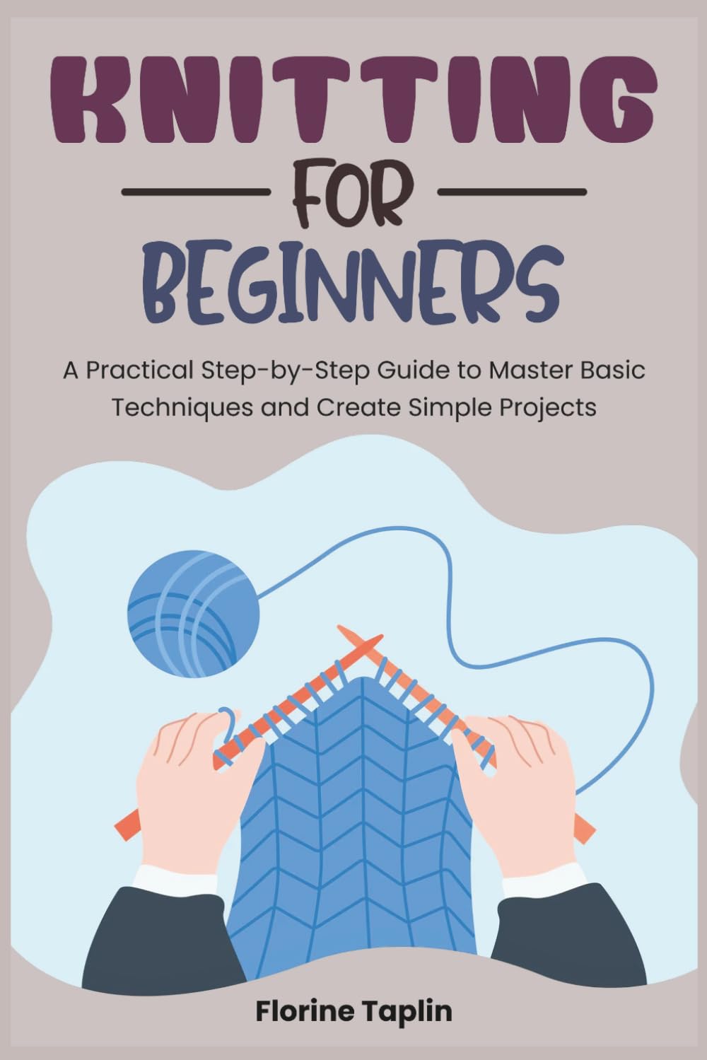 KNITTING FOR BEGINNERS: A Practical Step-by-Step Guide to Master Basic Techniques and Create Simple Projects