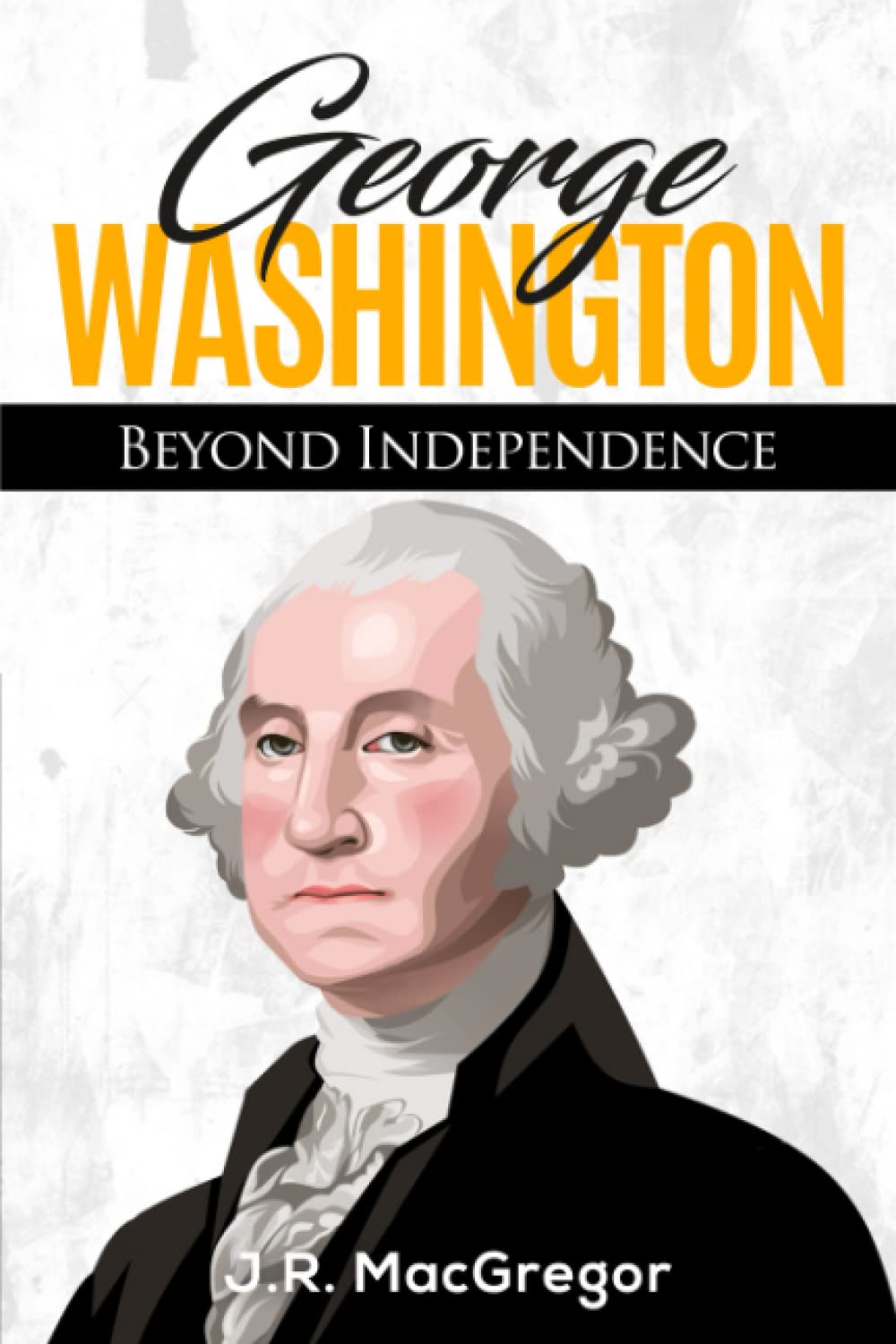 George Washington - Beyond Independence: A Biography of America's First President and Founding Father (Historical Biographies of Presidents)