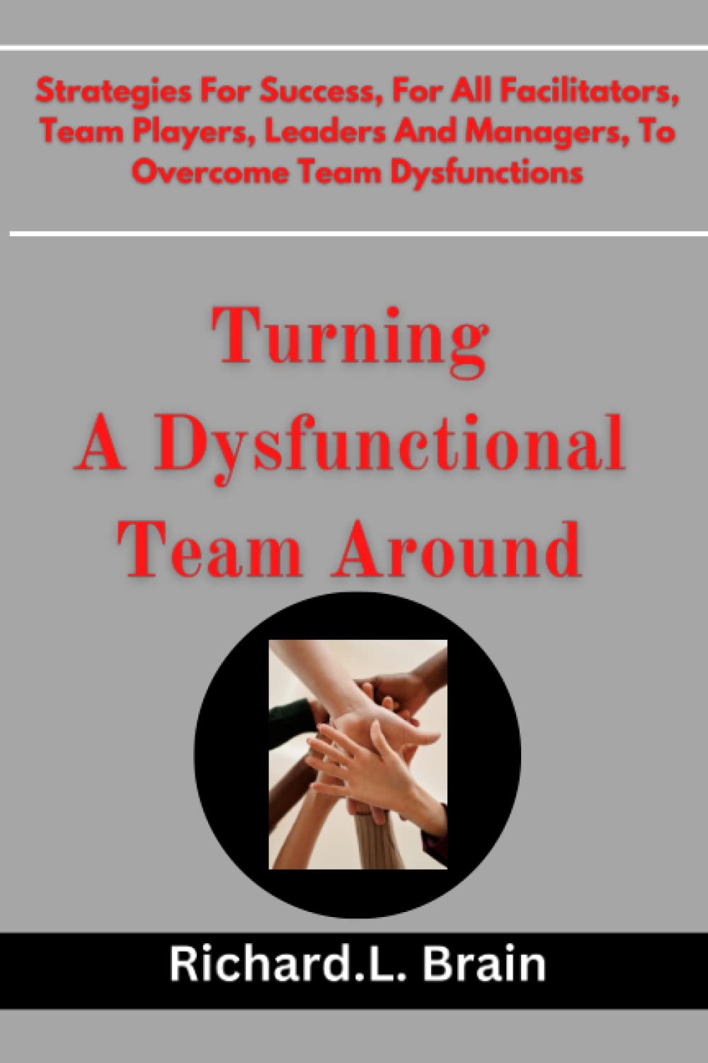 Turning A Dysfunctional Team Around: Strategies For Success For All Facilitators, Team Players, Leaders And Managers To Overcome Team Dysfunctions