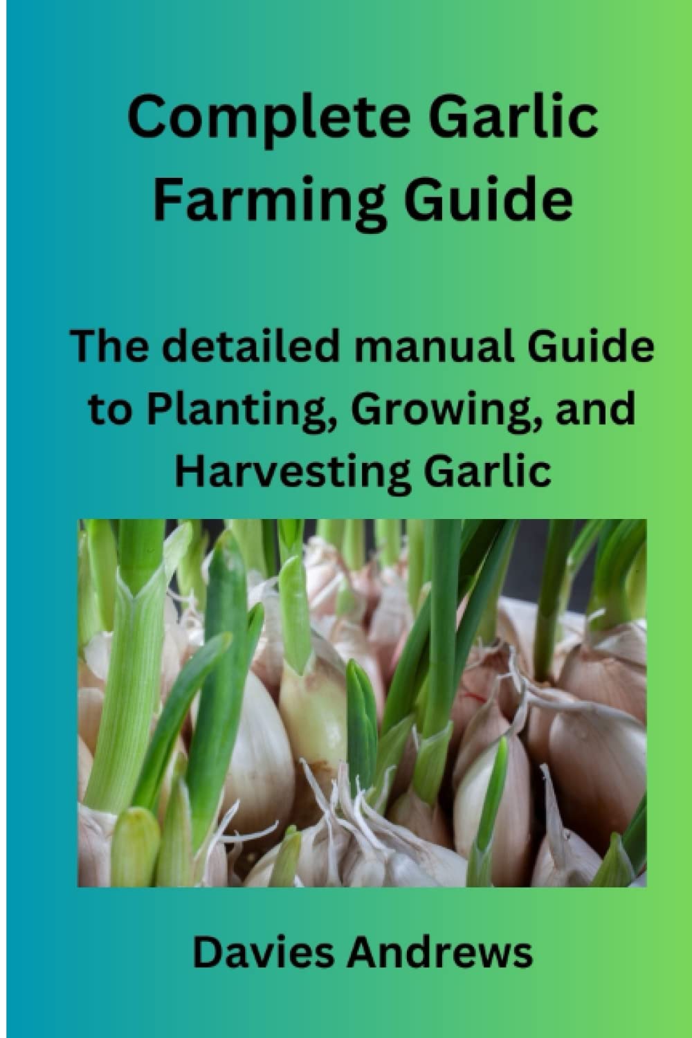 Complete Garlic Farming Guide: The Detailed Manual Guide To Planting, Growing, And Harvesting Garlic (Garlic Cultivation)