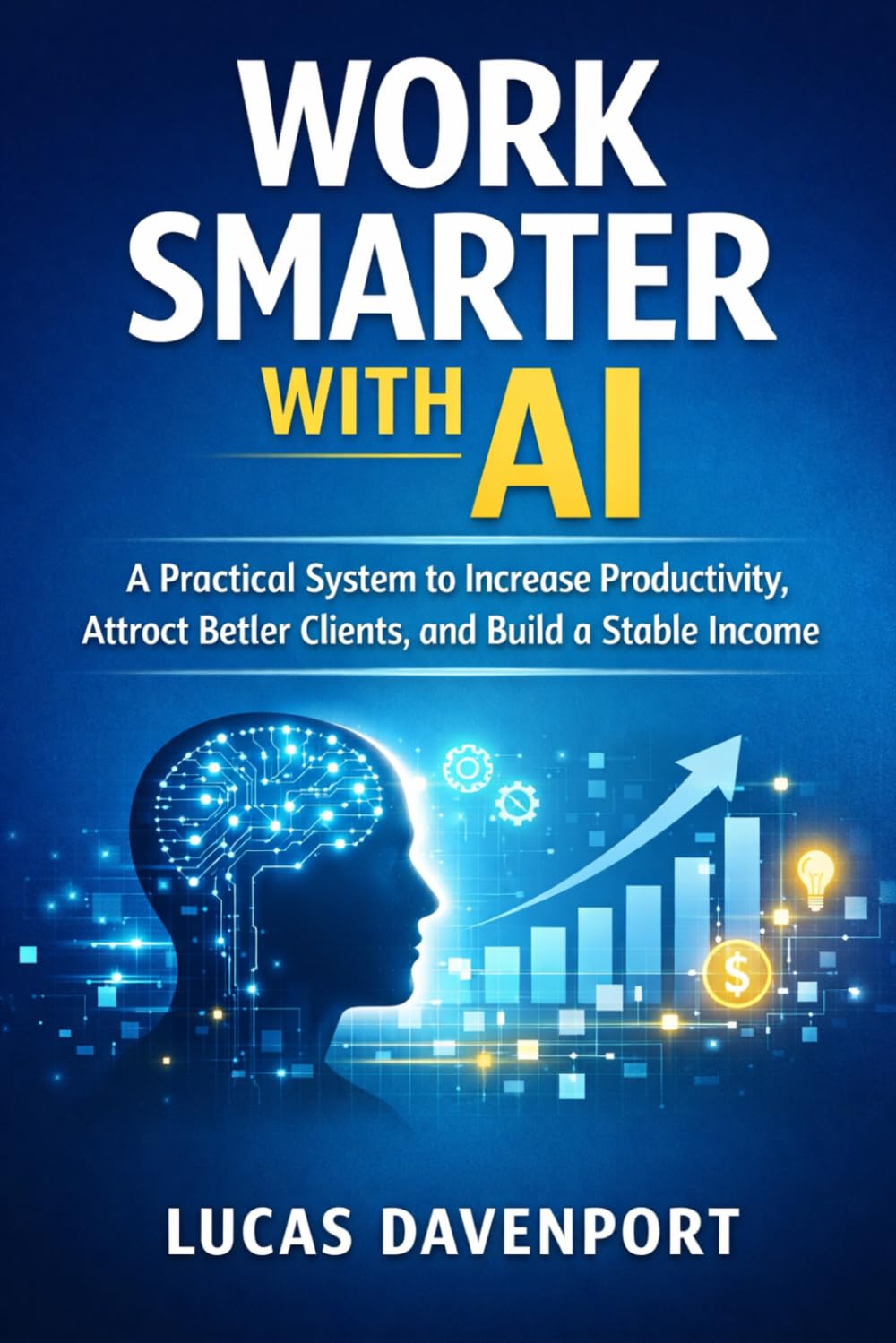 Work Smarter with AI: A Practical System to Increase Productivity, Attract Better Clients, and Build a Stable Income