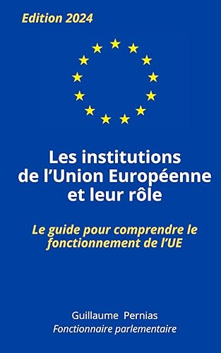 LES INSTITUTIONS DE L'UNION EUROPEENNE ET LEUR RÔLE: Le guide pour comprendre le fonctionnement de l’UE, par Guillaume Pernias, fonctionnaire parlementaire. Pour étudiants, concours, examens.