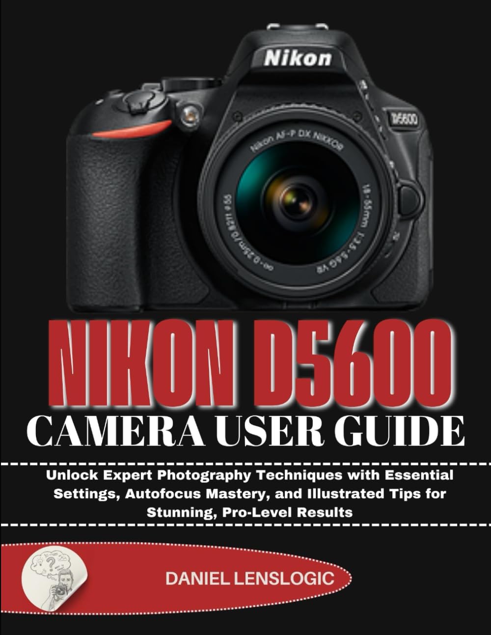 NIKON D5600 CAMERA USER GUIDE: Unlock Expert Photography Techniques with Essential Settings, Autofocus Mastery, and Illustrated Tips for Stunning, Pro-Level Results
