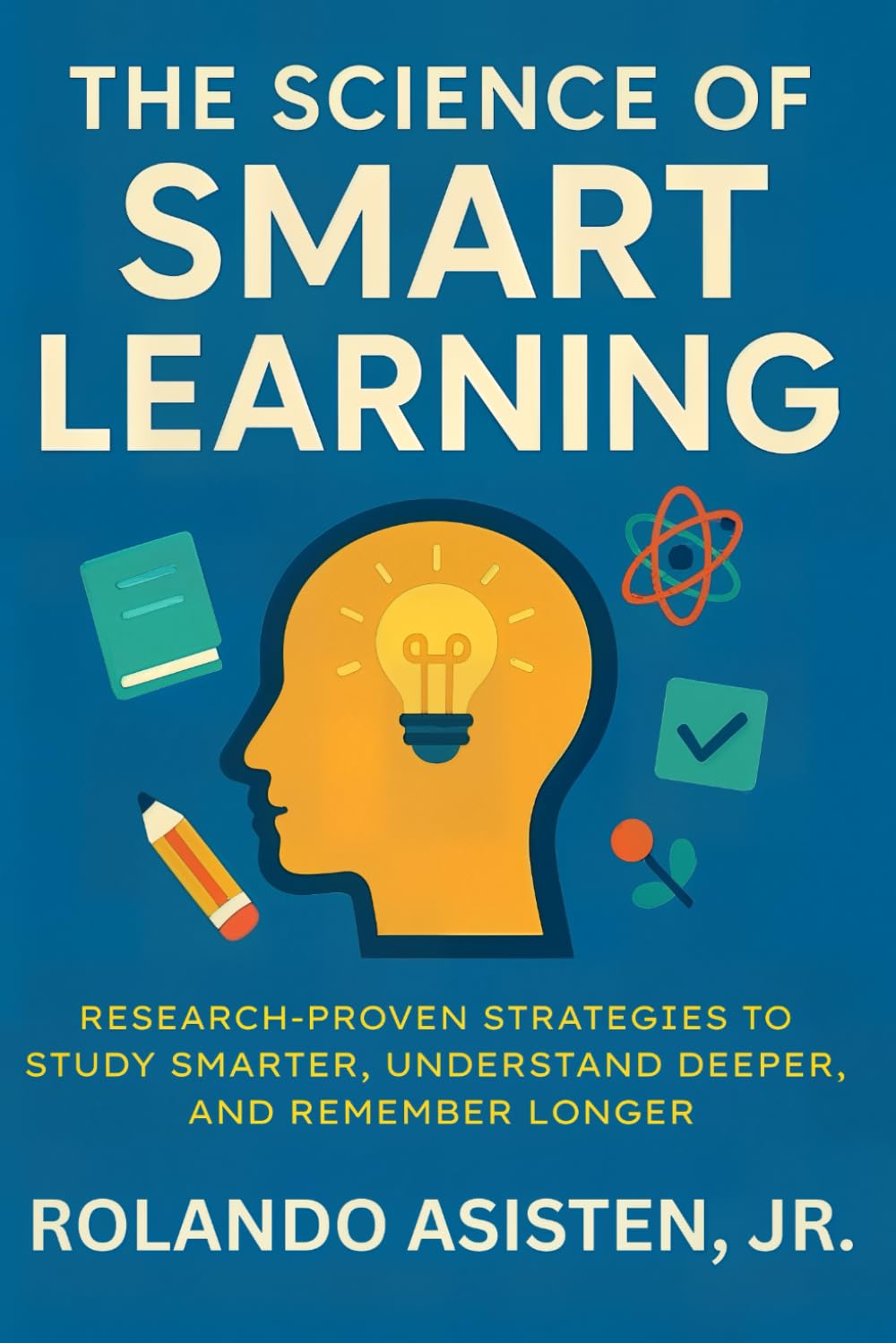 The Science of Smart Learning: Research-Proven Strategies to Study Smarter, Understand Deeper, and Remember Longer