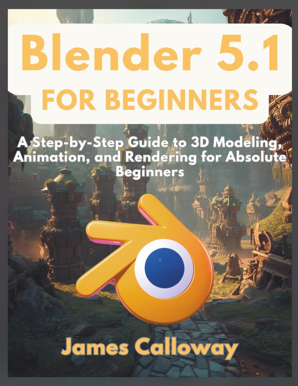 Blender 5.1 for Beginners: A Step-by-Step Guide to 3D Modeling, Animation, and Rendering for Absolute Beginners