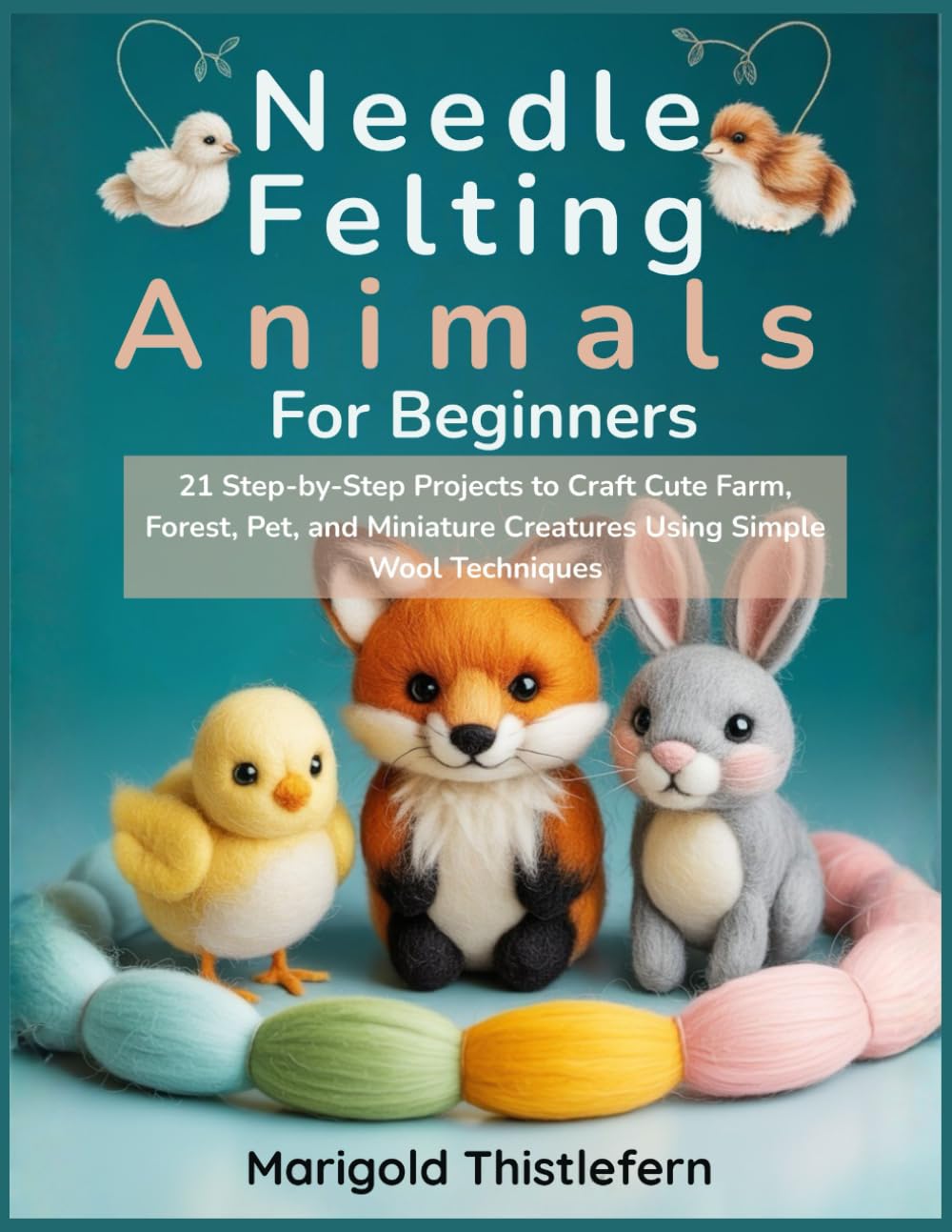 Needle Felting Animals for Beginners: 21 Step by Step Projects to Craft Cute Farm, Forest, Pet, and Miniature Creatures Using Simple Wool Techniques