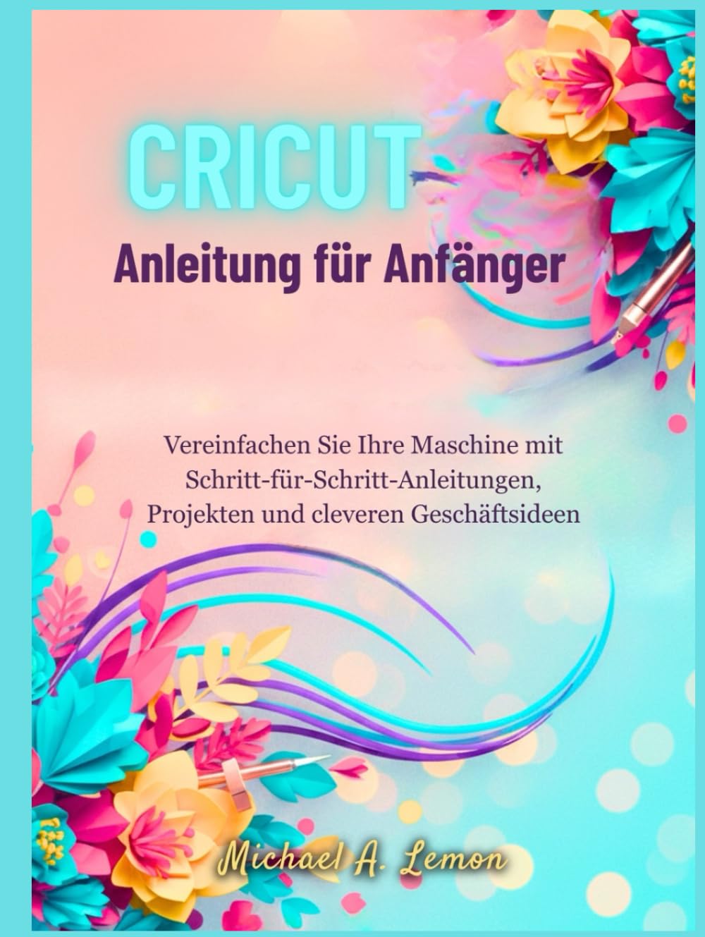 Cricut Anleitung für Anfänger: Vereinfachen Sie Ihre Maschine mit Schritt-für-Schritt-Anleitungen, Projekten und cleveren Geschäftsideen