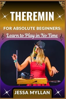 THEREMIN FOR ABSOLUTE BEGINNERS LEARN TO PLAY IN NO TIME A Step-by-Step Guide to Mastering the Worlds Most Mysterious Instrument without Prior Experience