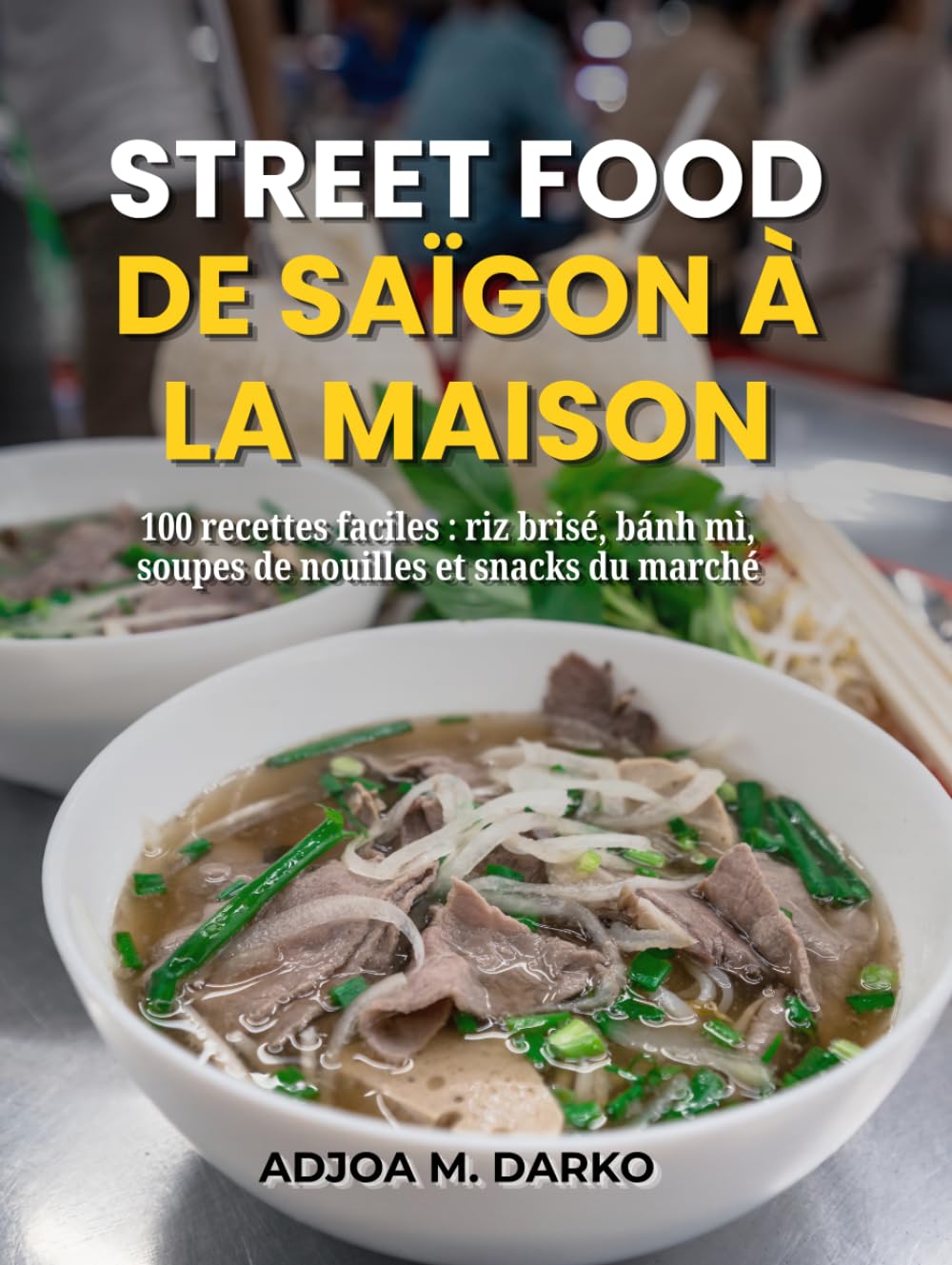 Street Food de Saïgon à la maison: 100 recettes faciles : riz brisé, bánh mì, soupes de nouilles et snacks du marché