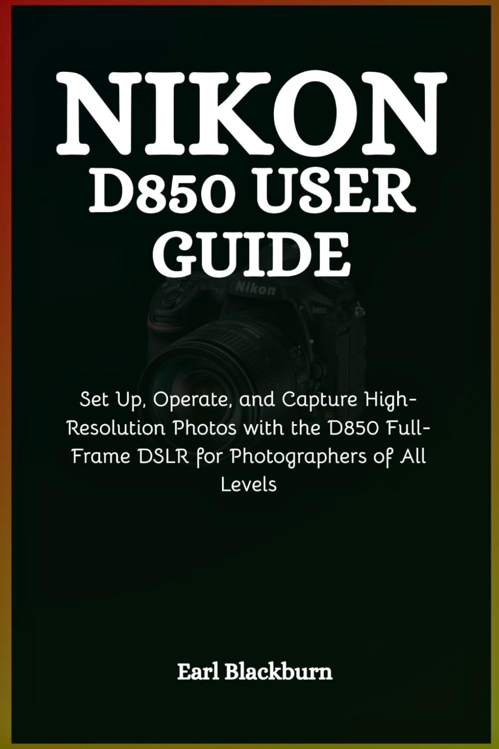 Nikon D850 User Guide: Set Up, Operate, and Capture High-Resolution Photos with the D850 Full-Frame DSLR for Photographers of All Levels