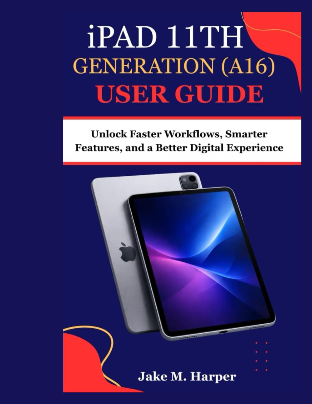 iPAD 11th GENERATION (A16) USER GUIDE: Unlock Faster Workflows, Smarter Features, and a Better Digital Experience (Essential Guide Manual for Beginners and Seniors)