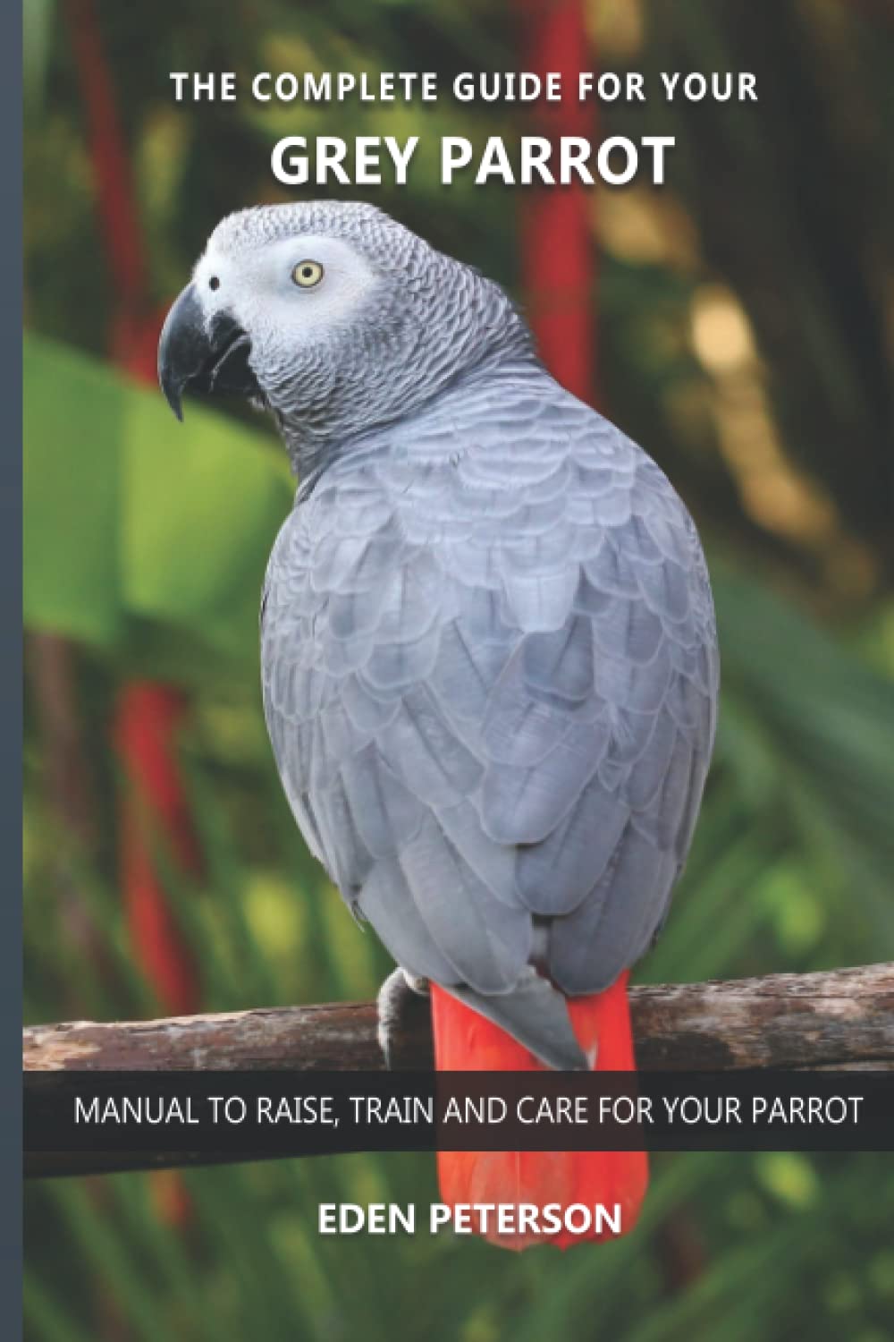 The complete guide for your Grey Parrot: Manual to raise, train and care for your parrot