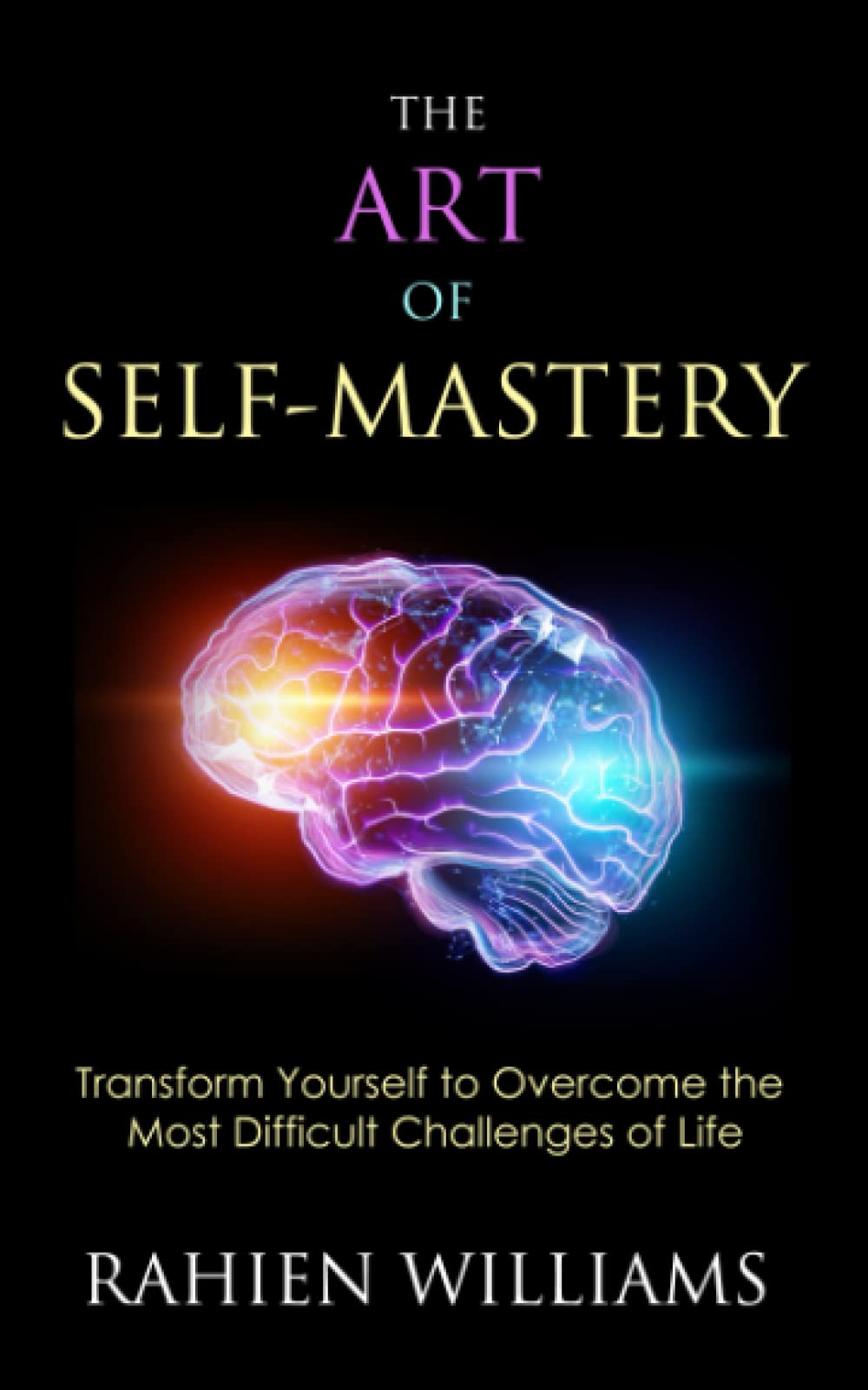 The Art of Self-Mastery: Transform Yourself to Overcome the Most Difficult Challenges of Life