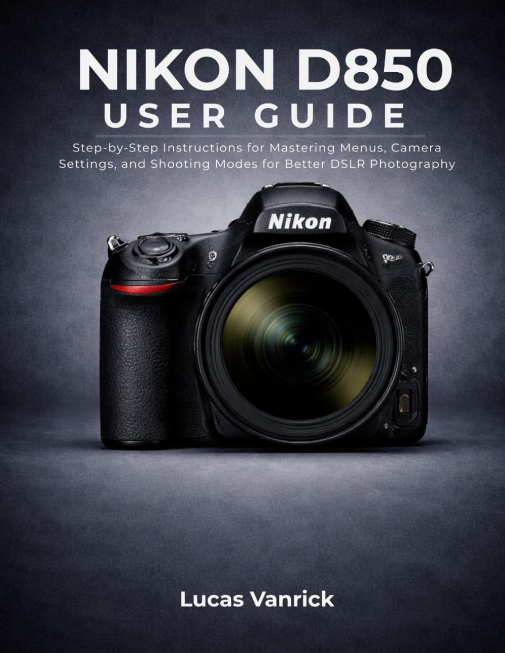 NIKON D850 USER GUIDE: Step-by-Step Instructions for Mastering Menus, Camera Settings, and Shooting Modes for Better DSLR Photography