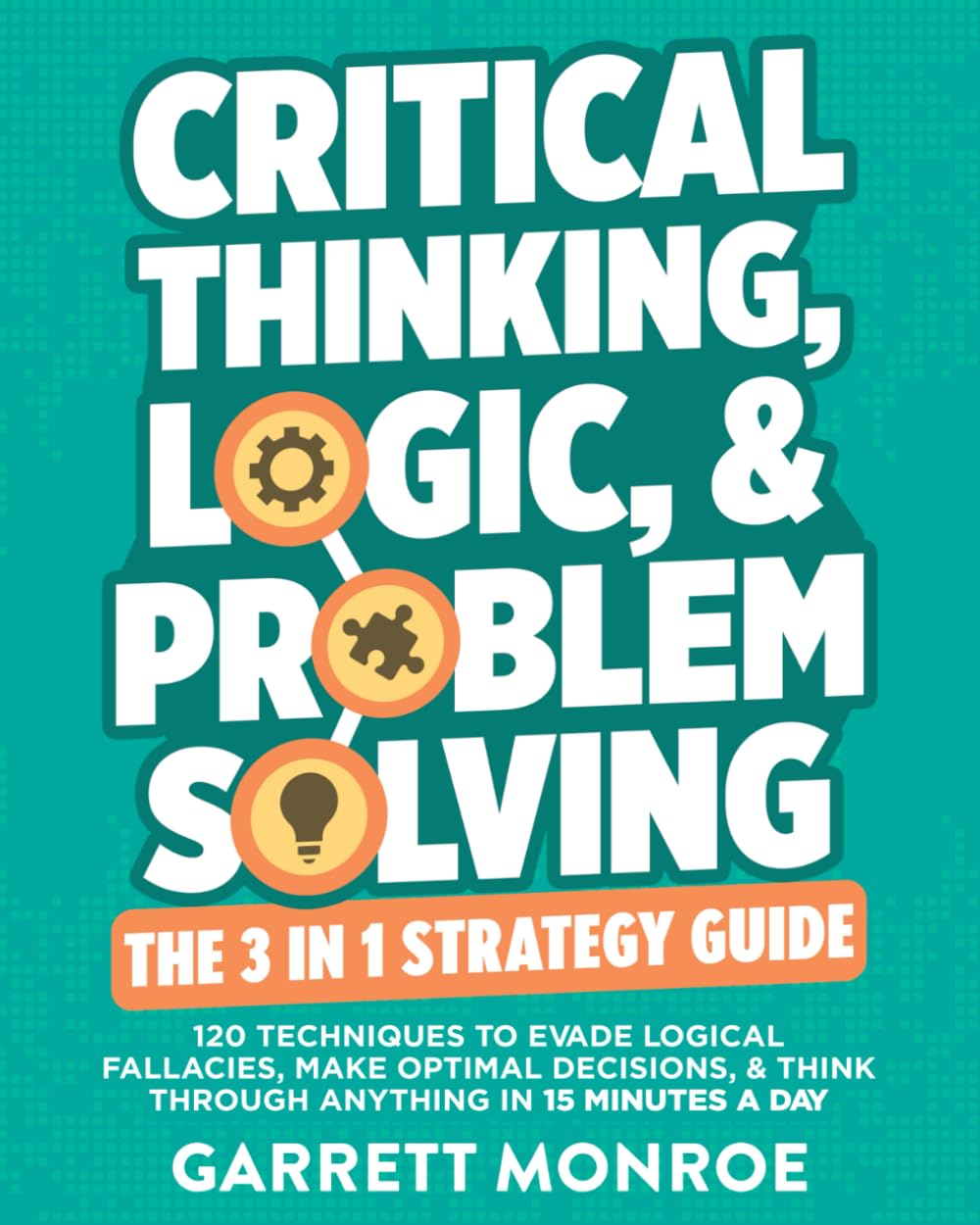 Critical Thinking, Logic & Problem Solving - The 3 in 1 Guide: 120 Techniques to Evade Logical Fallacies, Make Optimal Decisions & Think Through Anything in 15 Minutes a Day