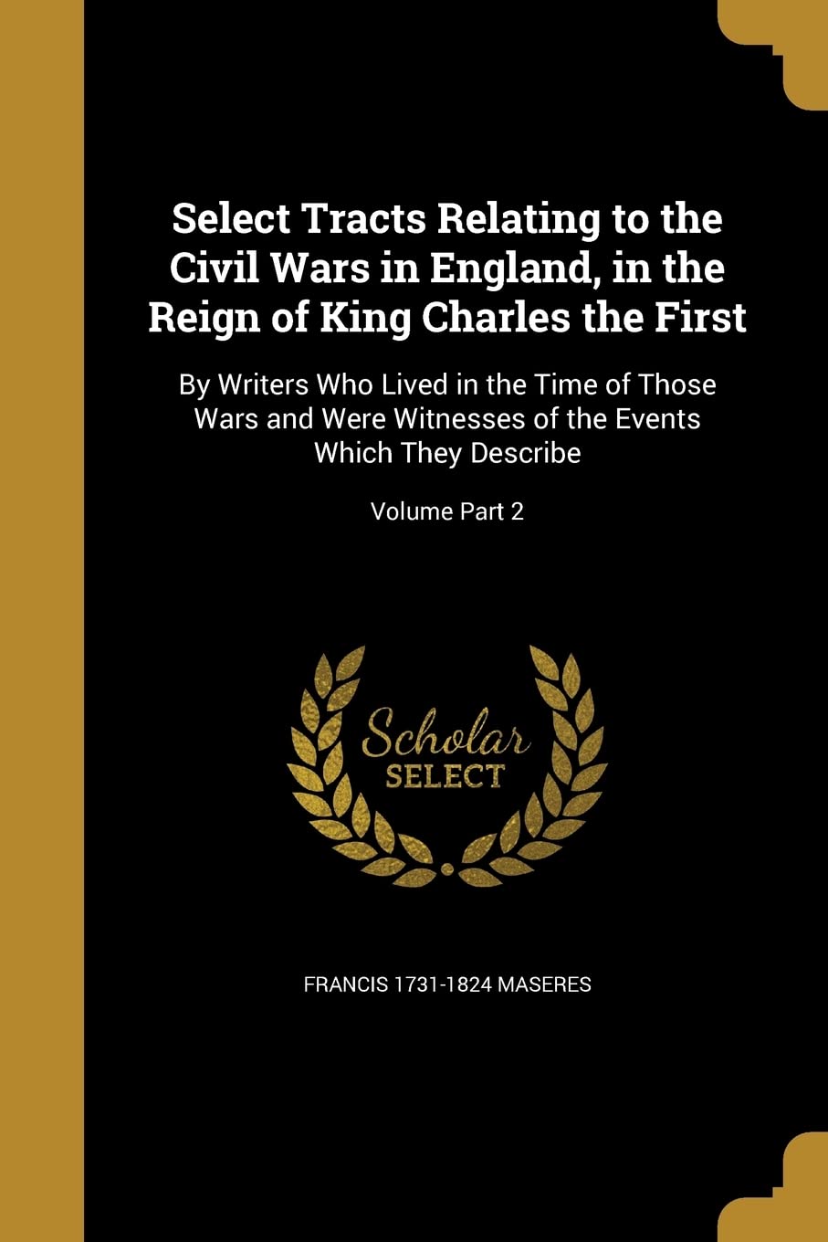 Select Tracts Relating to the Civil Wars in England, in the Reign of King Charles the First: By Writers Who Lived in the Time of Those Wars and Were ... the Events Which They Describe; Volume Part 2
