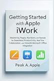 Getting Started with Apple iWork: Mastering Pages, Numbers, and Keynote for Seamless Productivity, Real-Time Collaboration, and Smooth Microsoft Office Integration