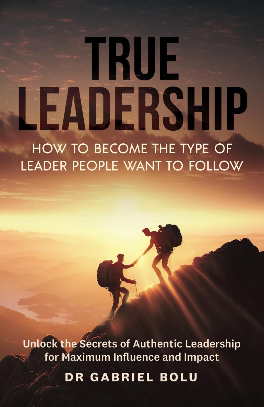True Leadership: How to Become the Type of Leader People Want to Follow: Unlock the Secrets of Authentic Leadership for Maximum Influence and Impact