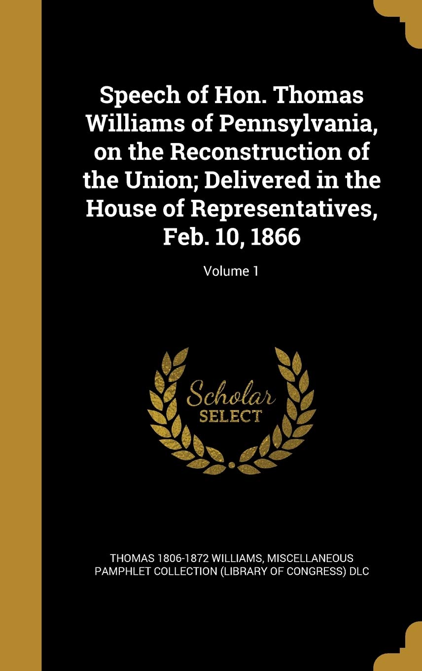 Speech of Hon. Thomas Williams of Pennsylvania, on the Reconstruction of the Union; Delivered in the House of Representatives, Feb. 10, 1866; Volume 1
