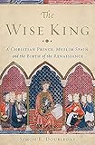 The Wise King: A Christian Prince, Muslim Spain, and the Birth of the Renaissance