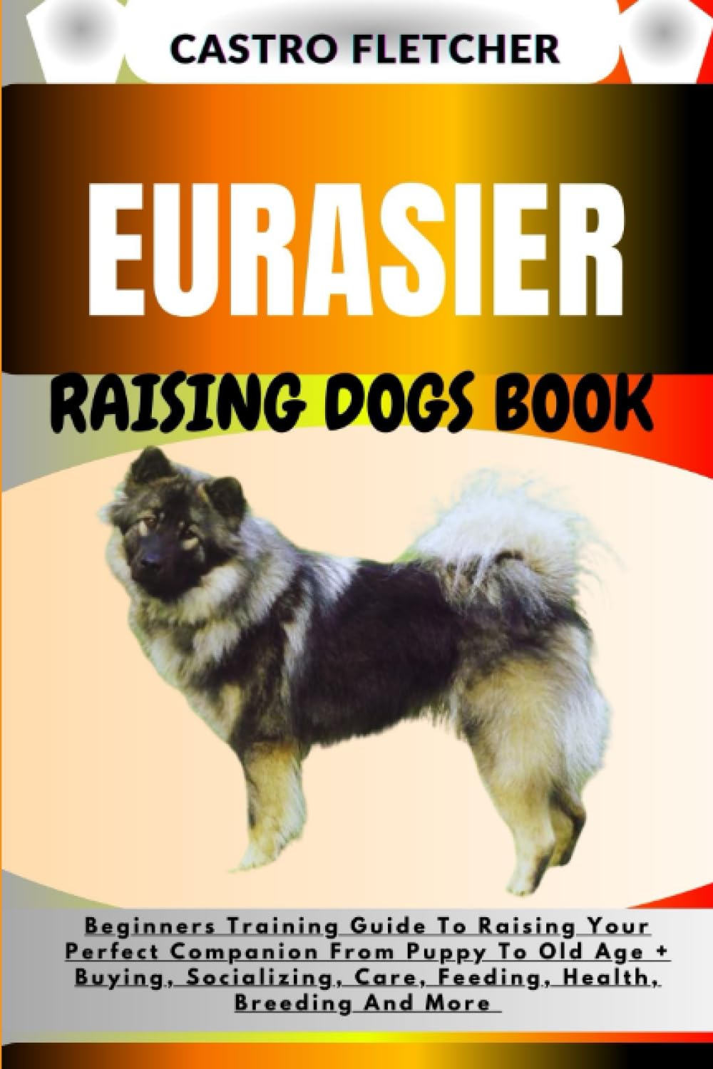 EURASIER RAISING DOGS BOOK: Beginners Training Guide To Raising Your Perfect Companion From Puppy To Old Age + Buying, Socializing, Care, Feeding, Health, Breeding And More