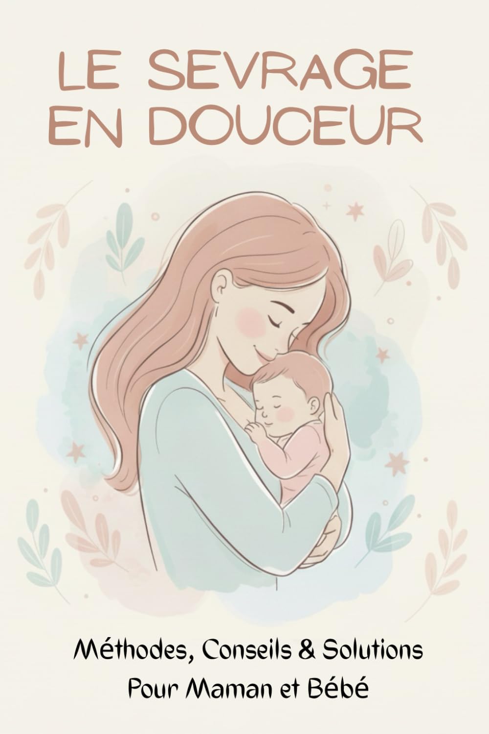 Le Sevrage en Douceur : Méthodes, Conseils & Solutions Pour Maman et Bébé: Sevrer en Douceur : Le Guide Pratique et Bienveillant Pour Accompagner Ton Enfant