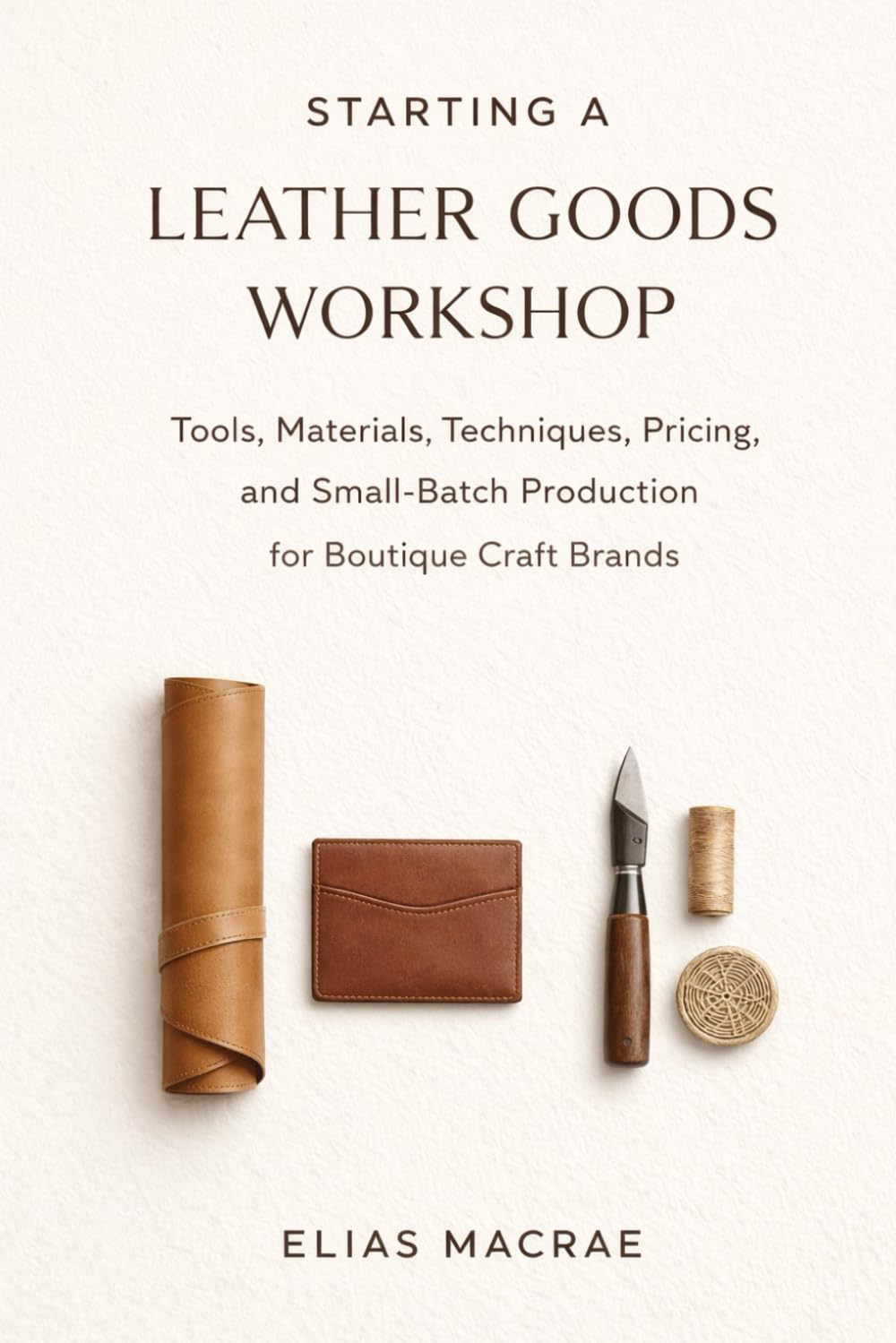 Starting a Leather Goods Workshop: Tools, Materials, Techniques, Pricing, and Small-Batch Production for Boutique Craft Brands