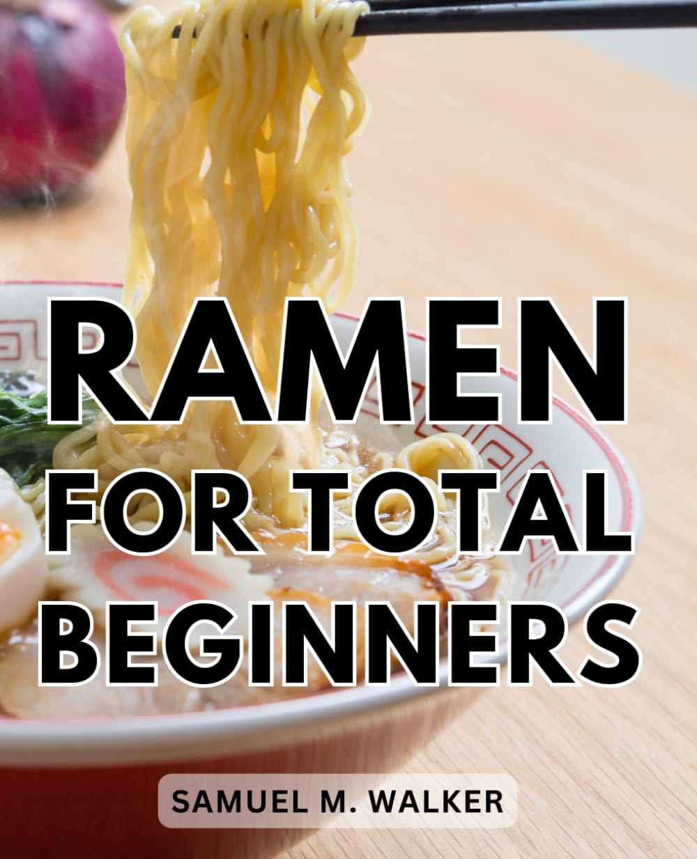 Ramen For Total Beginners: Ramen Mastery | From Novice to Noodle Expert | A Comprehensive Guide to Crafting Delicious Traditional and Modern Ramen Bowls With No Previous Experience