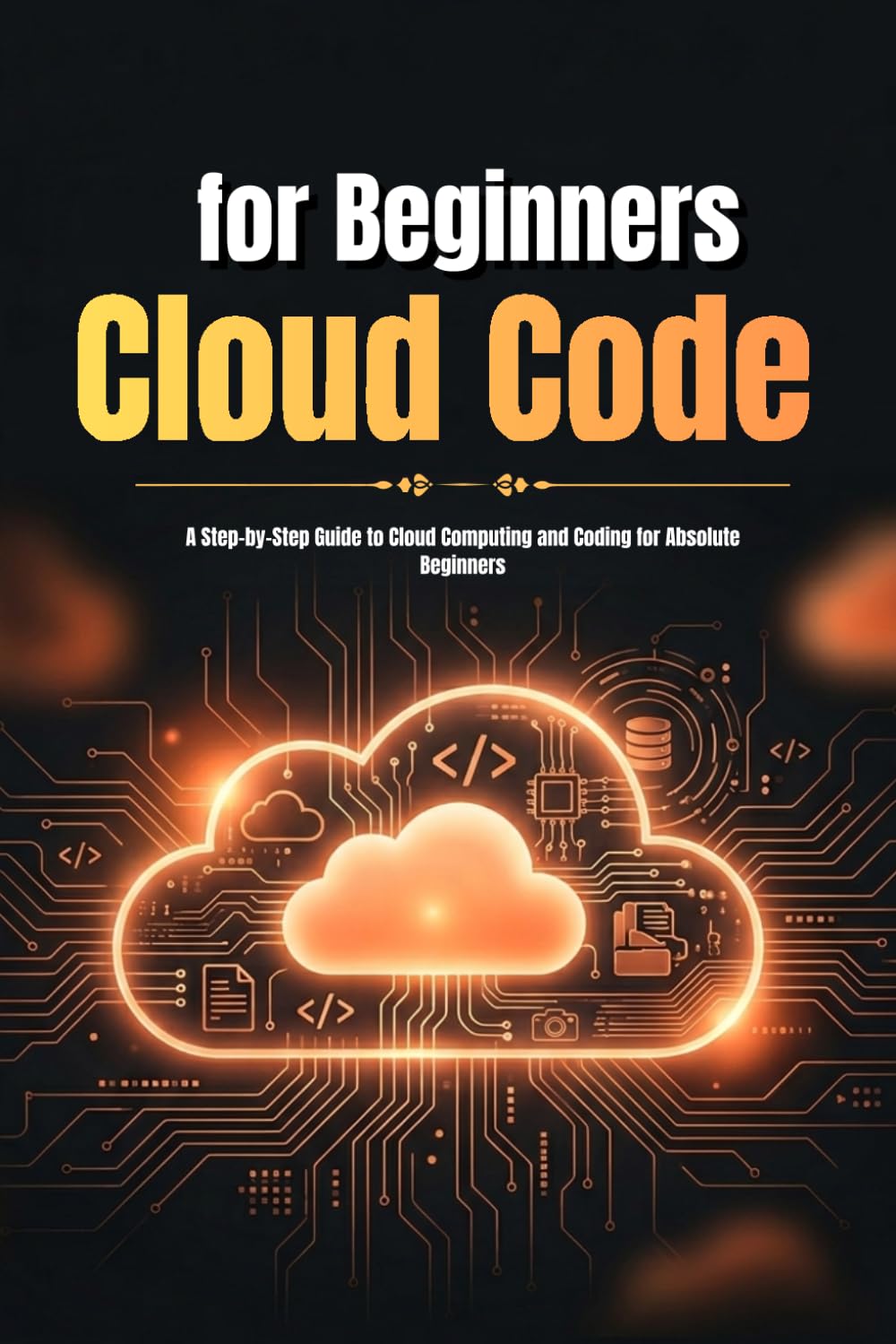 Cloud Code for Beginners: A Step-by-Step Guide to Understanding Cloud Computing, Writing Your First Cloud Code, and Building Real-World Projects