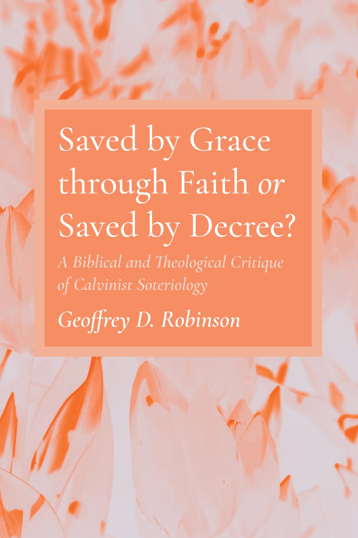 Saved by Grace through Faith or Saved by Decree?: A Biblical and Theological Critique of Calvinist Soteriology