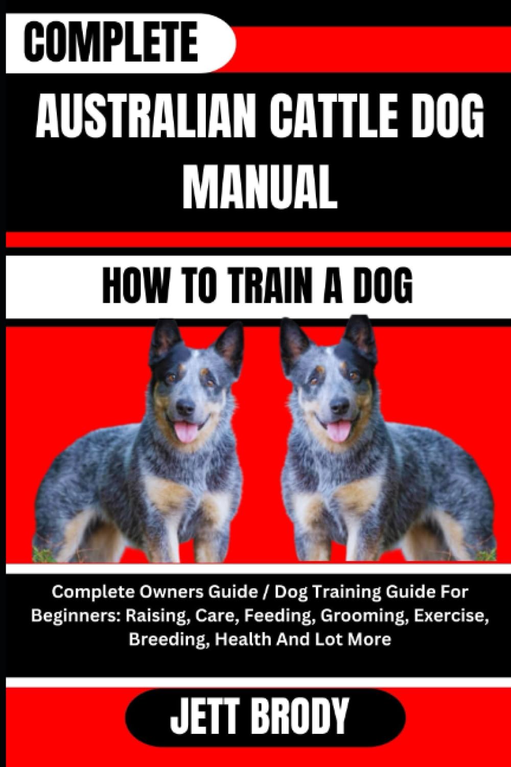 COMPLETE AUSTRALIAN CATTLE DOG MANUAL. HOW TO TRAIN A DOG: Complete Owners Guide / Dog Training Guide For Beginners: Raising, Care, Feeding, Grooming, Exercise, Breeding, Health And Lot More