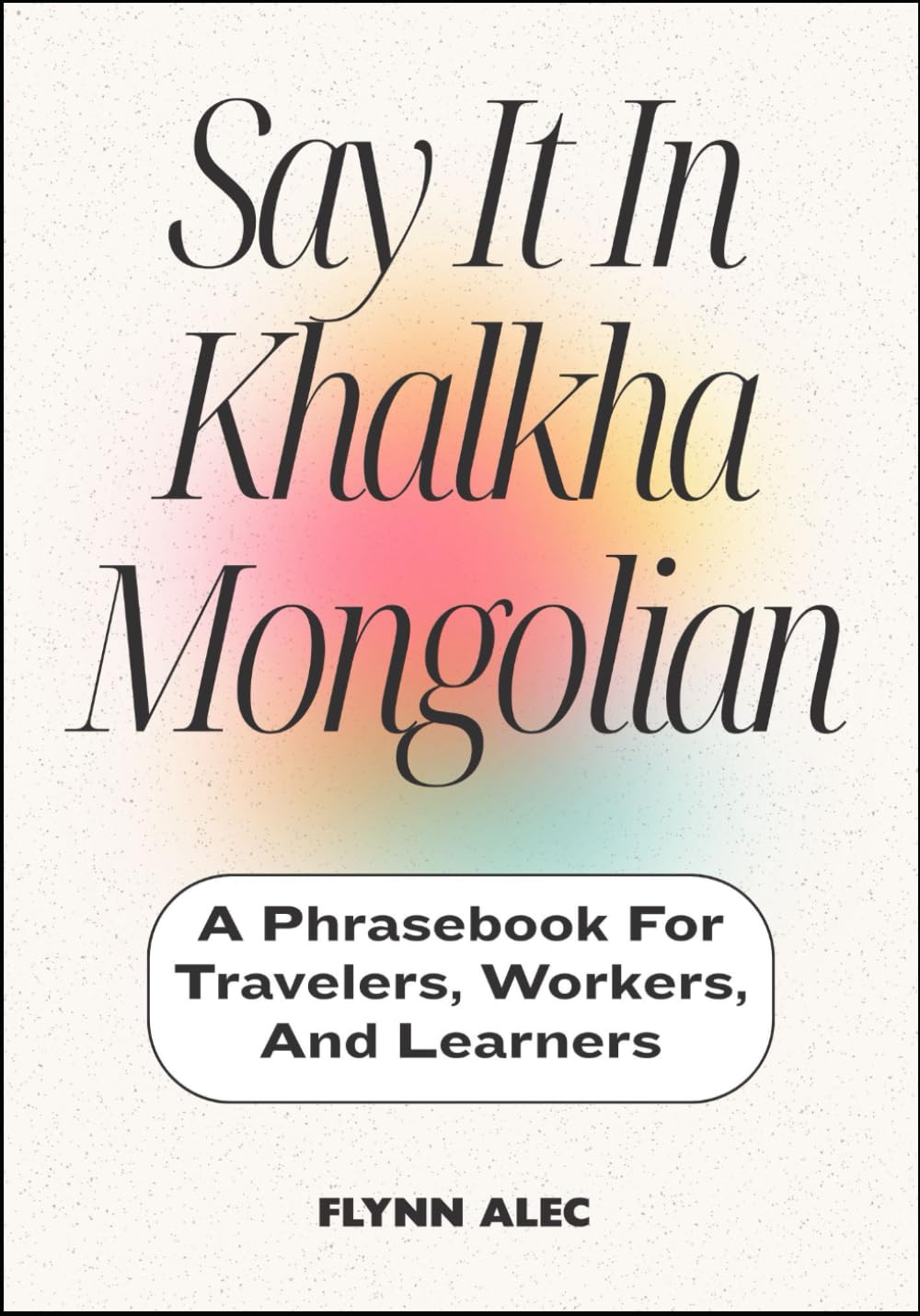Say It In Khalkha Mongolian: A Phrasebook For Travelers, Workers, And Learners