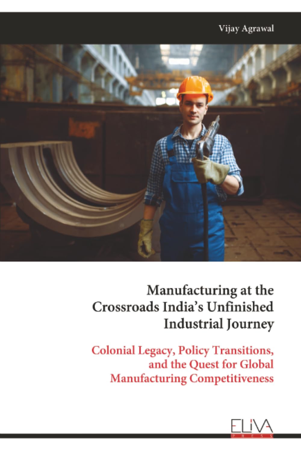 Manufacturing at the Crossroads India’s Unfinished Industrial Journey: Colonial Legacy, Policy Transitions, and the Quest for Global Manufacturing Competitiveness