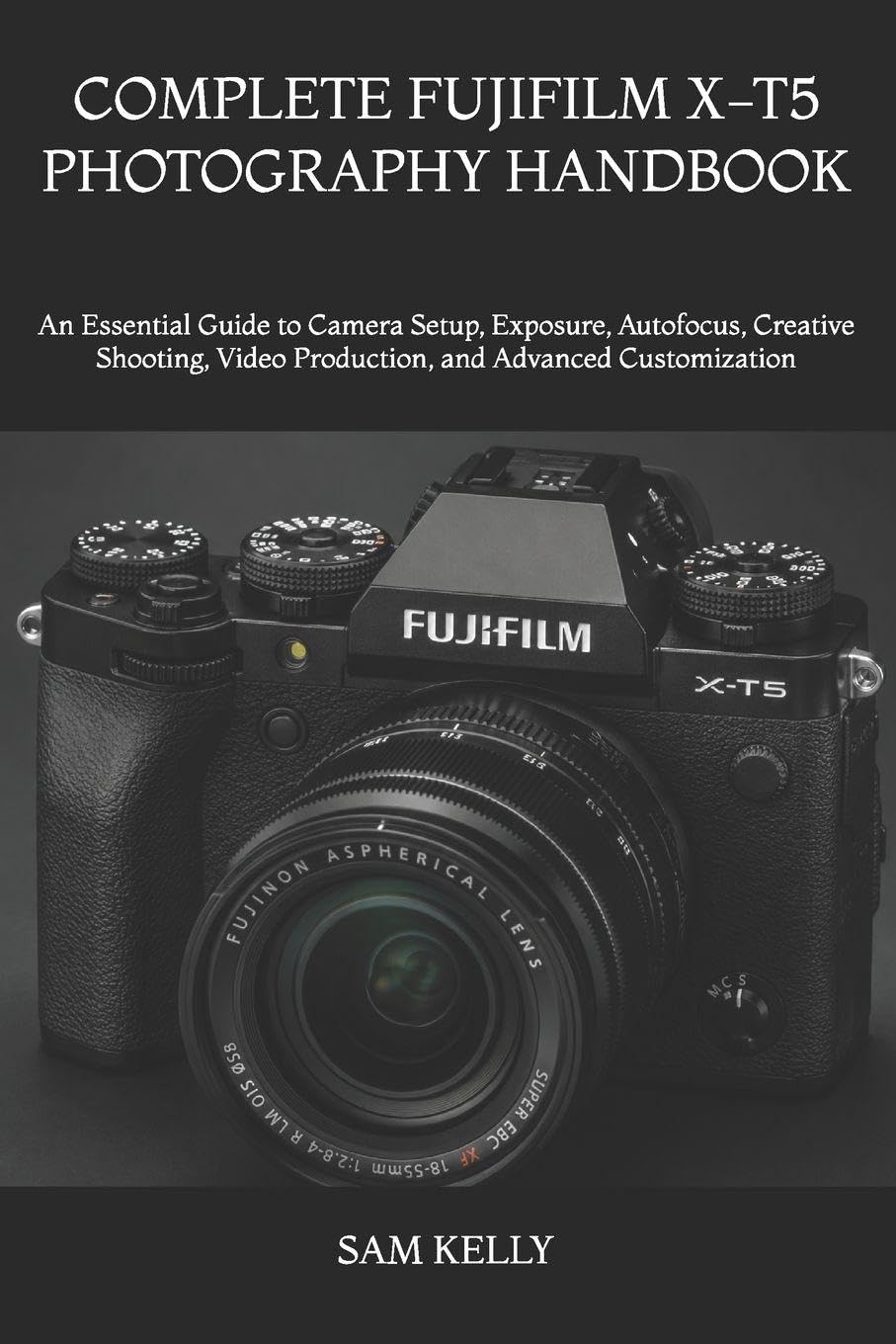 COMPLETE FUJIFILM X-T5 PHOTOGRAPHY HANDBOOK: An Essential Guide to Camera Setup, Exposure, Autofocus, Creative Shooting, Video Production, and Advanced Customization