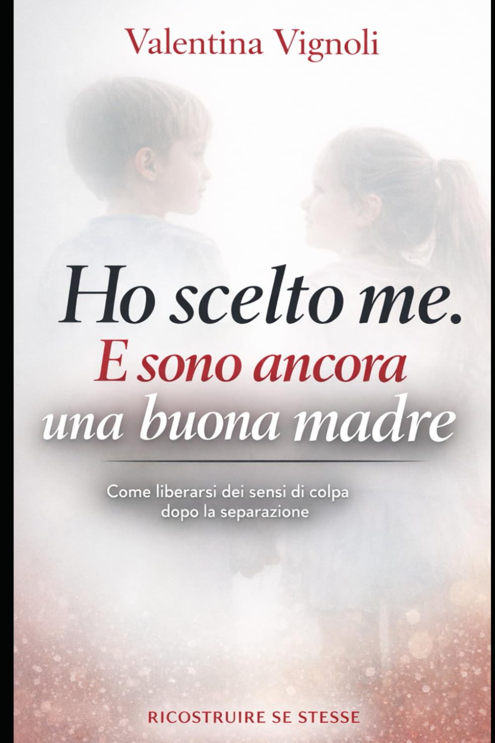 HO SCELTO ME. E SONO ANCORA UNA BUONA MADRE: Come liberarsi dai sensi di colpa dopo la separazione (“Ricostruire Se Stesse – Serie Empowerment Donna”)