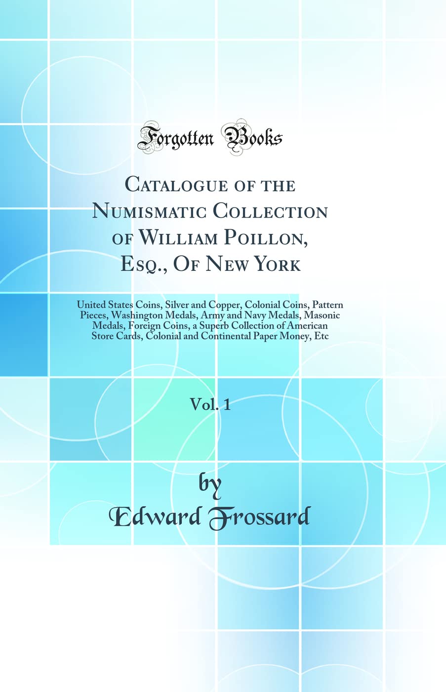 Catalogue of the Numismatic Collection of William Poillon, Esq., of New York, Vol. 1: United States Coins, Silver and Copper, Colonial Coins, Pattern ... Foreign Coins, a Superb Collection of Am