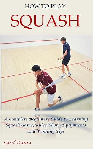 HOW TO PLAY SQUASH: A Complete Beginners Guide to Learning Squash Game, Rules, Shots, Equipments and Winning Tips