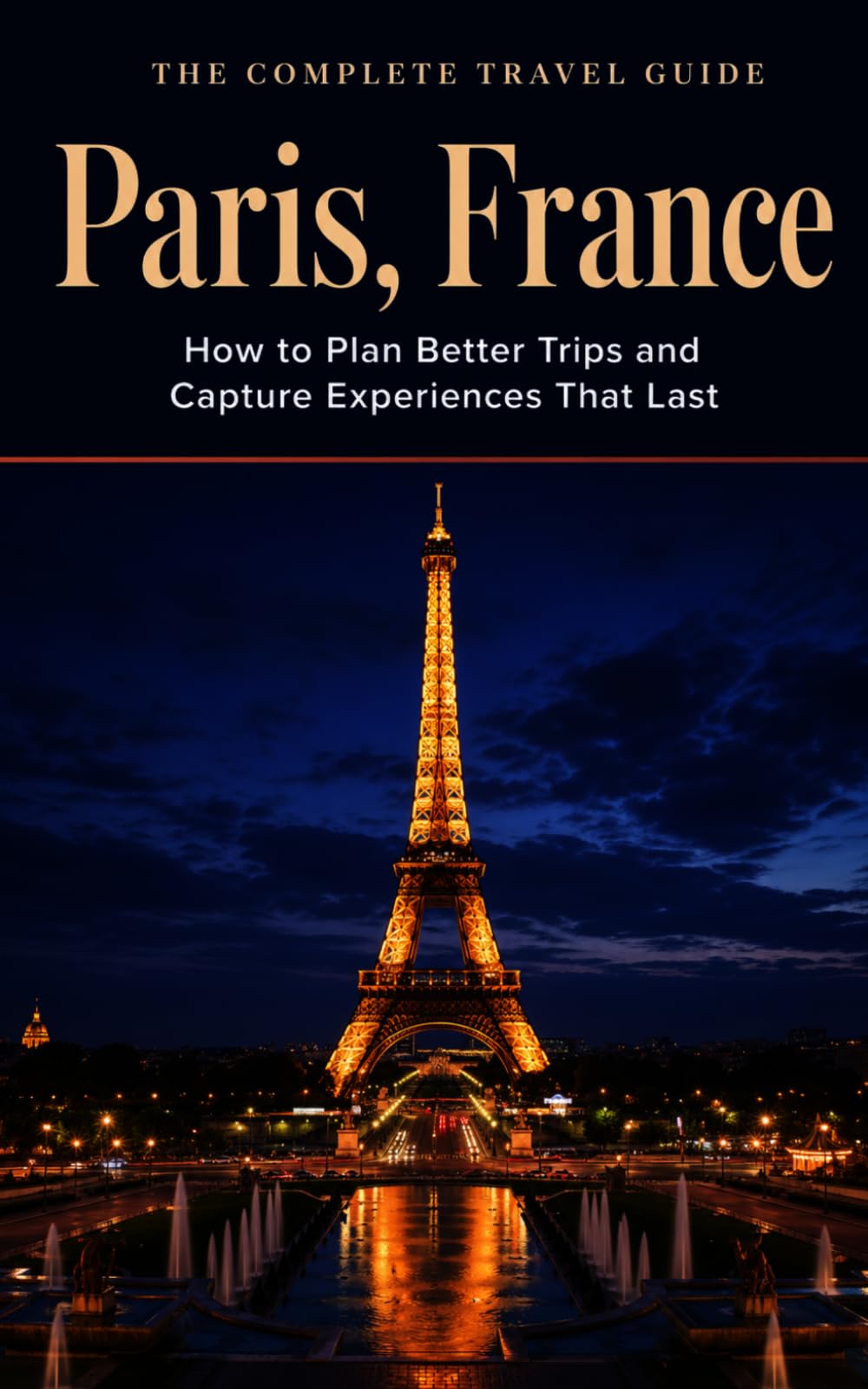 The Complete Travel Guide: Paris, France: How to Plan Better Trips and Capture Experiences That Last