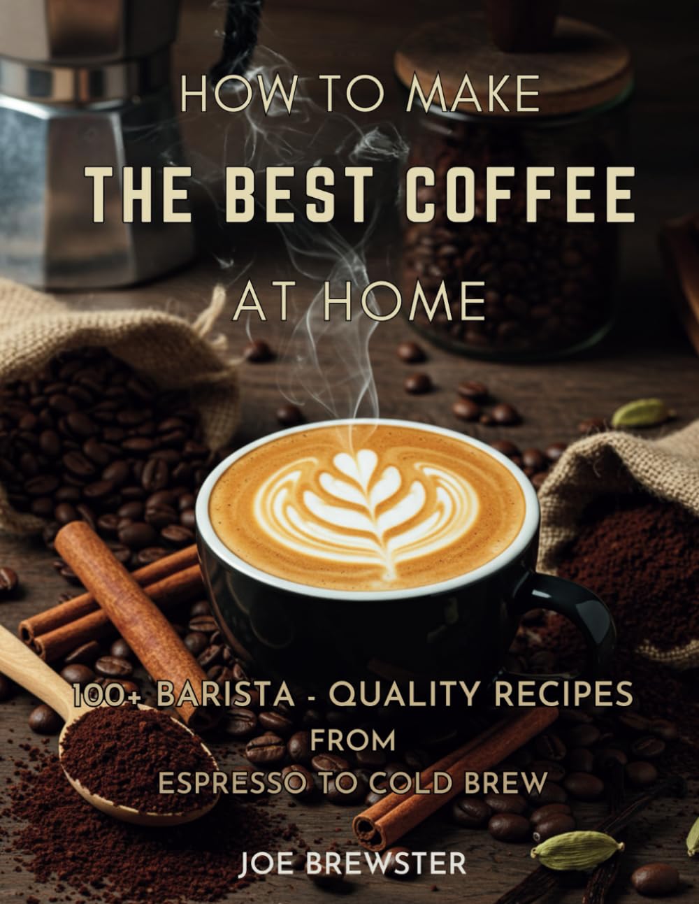How to Make the Best Coffee at Home: 100+ Barista-Quality Recipes from Espresso to Cold Brew